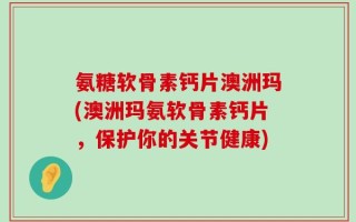 氨糖软骨素钙片澳洲玛(澳洲玛氨软骨素钙片，保护你的关节健康)