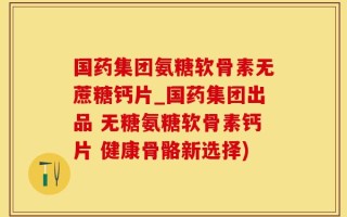 国药集团氨糖软骨素无蔗糖钙片_国药集团出品 无糖氨糖软骨素钙片 健康骨骼新选择)