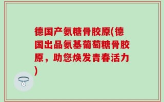 德国产氨糖骨胶原(德国出品氨基葡萄糖骨胶原，助您焕发青春活力)