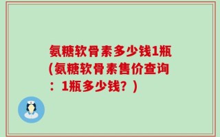 氨糖软骨素多少钱1瓶(氨糖软骨素售价查询：1瓶多少钱？)