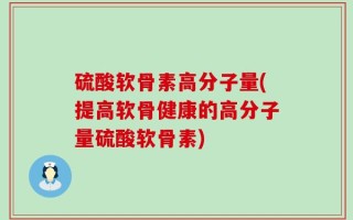 硫酸软骨素高分子量(提高软骨健康的高分子量硫酸软骨素)