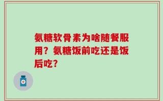 氨糖软骨素为啥随餐服用？氨糖饭前吃还是饭后吃？