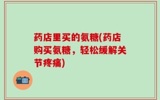 药店里买的氨糖(药店购买氨糖，轻松缓解关节疼痛)