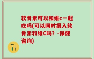 软骨素可以和维c一起吃吗(可以同时摄入软骨素和维C吗？-保健咨询)