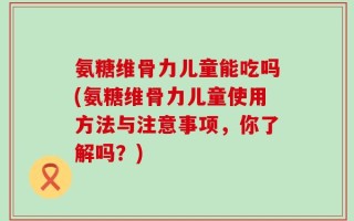 氨糖维骨力儿童能吃吗(氨糖维骨力儿童使用方法与注意事项，你了解吗？)