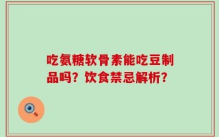 吃氨糖软骨素能吃豆制品吗？饮食禁忌解析？
