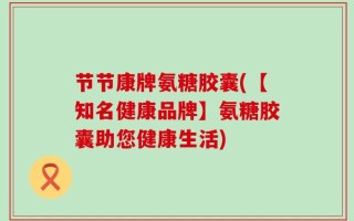 节节康牌氨糖胶囊(【知名健康品牌】氨糖胶囊助您健康生活)
