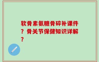 软骨素氨糖骨碎补课件？骨关节保健知识详解？