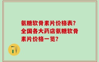 氨糖软骨素片价格表？全国各大药店氨糖软骨素片价格一览？