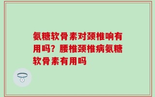 氨糖软骨素对颈椎响有用吗？腰椎颈椎病氨糖软骨素有用吗