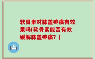 软骨素对膝盖疼痛有效果吗(软骨素能否有效缓解膝盖疼痛？)