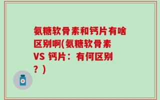 氨糖软骨素和钙片有啥区别啊(氨糖软骨素 VS 钙片：有何区别？)