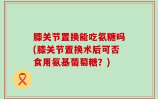 膝关节置换能吃氨糖吗(膝关节置换术后可否食用氨基葡萄糖？)