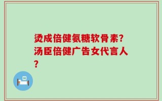 烫成倍健氨糖软骨素？汤臣倍健广告女代言人？