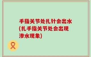 手指关节处扎针会出水(扎手指关节处会出现渗水现象)