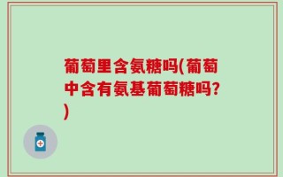 葡萄里含氨糖吗(葡萄中含有氨基葡萄糖吗？)