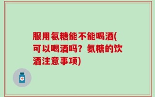 服用氨糖能不能喝酒(可以喝酒吗？氨糖的饮酒注意事项)