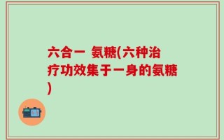 六合一 氨糖(六种治疗功效集于一身的氨糖)