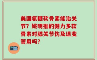 美国氨糖软骨素能治关节？姚明推的健力多软骨素对膝关节伤及退变管用吗？