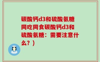 碳酸钙d3和硫酸氨糖同吃同食碳酸钙d3和硫酸氨糖：需要注意什么？)