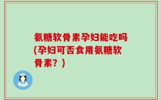 氨糖软骨素孕妇能吃吗(孕妇可否食用氨糖软骨素？)