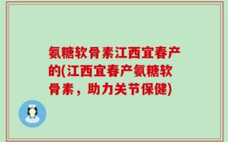 氨糖软骨素江西宜春产的(江西宜春产氨糖软骨素，助力关节保健)