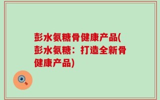 彭水氨糖骨健康产品(彭水氨糖：打造全新骨健康产品)