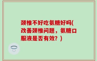 颈椎不好吃氨糖好吗(改善颈椎问题，氨糖口服液是否有效？)