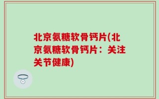 北京氨糖软骨钙片(北京氨糖软骨钙片：关注关节健康)