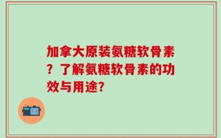 加拿大原装氨糖软骨素？了解氨糖软骨素的功效与用途？