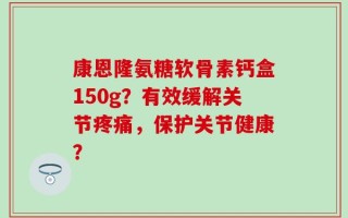 康恩隆氨糖软骨素钙盒150g？有效缓解关节疼痛，保护关节健康？