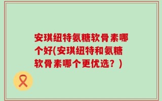 安琪纽特氨糖软骨素哪个好(安琪纽特和氨糖软骨素哪个更优选？)