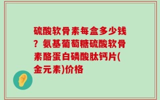 硫酸软骨素每盒多少钱？氨基葡萄糖硫酸软骨素酪蛋白磷酸肽钙片(金元素)价格