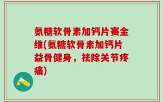 氨糖软骨素加钙片赛金维(氨糖软骨素加钙片益骨健身，祛除关节疼痛)