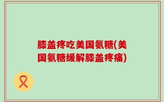 膝盖疼吃美国氨糖(美国氨糖缓解膝盖疼痛)
