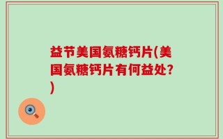 益节美国氨糖钙片(美国氨糖钙片有何益处？)
