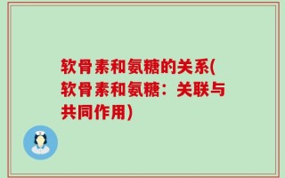 软骨素和氨糖的关系(软骨素和氨糖：关联与共同作用)