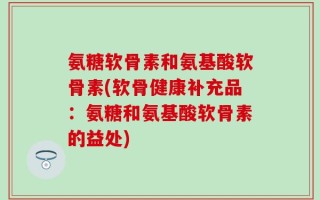 氨糖软骨素和氨基酸软骨素(软骨健康补充品：氨糖和氨基酸软骨素的益处)