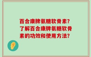 百合康牌氨糖软骨素？了解百合康牌氨糖软骨素的功效和使用方法？