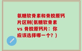 氨糖软骨素和骨胶原钙片区别(氨糖软骨素 vs 骨胶原钙片：你应该选择哪一个？)