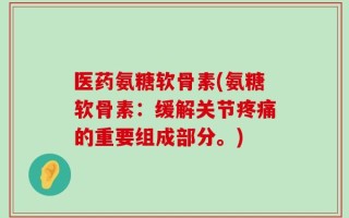 医药氨糖软骨素(氨糖软骨素：缓解关节疼痛的重要组成部分。)