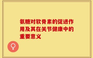 氨糖对软骨素的促进作用及其在关节健康中的重要意义