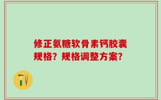 修正氨糖软骨素钙胶囊规格？规格调整方案？