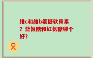 维c和维b氨糖软骨素？蓝氨糖和红氨糖哪个好？