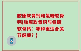 胶原软骨钙和氨糖软骨钙(胶原软骨钙与氨糖软骨钙：哪种更适合关节健康？)