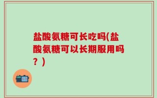 盐酸氨糖可长吃吗(盐酸氨糖可以长期服用吗？)