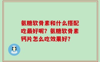 氨糖软骨素和什么搭配吃最好呢？氨糖软骨素钙片怎么吃效果好？