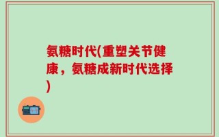 氨糖时代(重塑关节健康，氨糖成新时代选择)