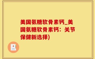美国氨糖软骨素钙_美国氨糖软骨素钙：关节保健新选择)