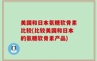 美国和日本氨糖软骨素比较(比较美国和日本的氨糖软骨素产品)